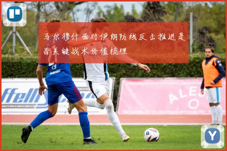 马尔穆什面对伊朗防线反击推进是否关键战术价值梳理