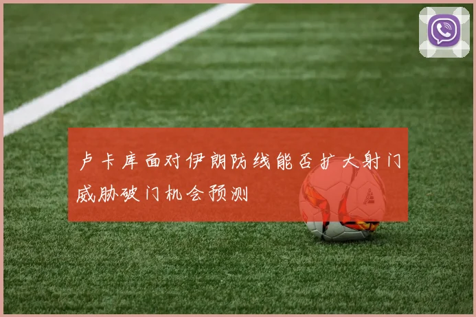 卢卡库面对伊朗防线能否扩大射门威胁破门机会预测