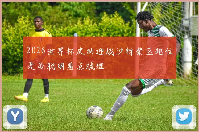 2026世界杯皮纳迎战沙特禁区跑位是否聪明看点梳理