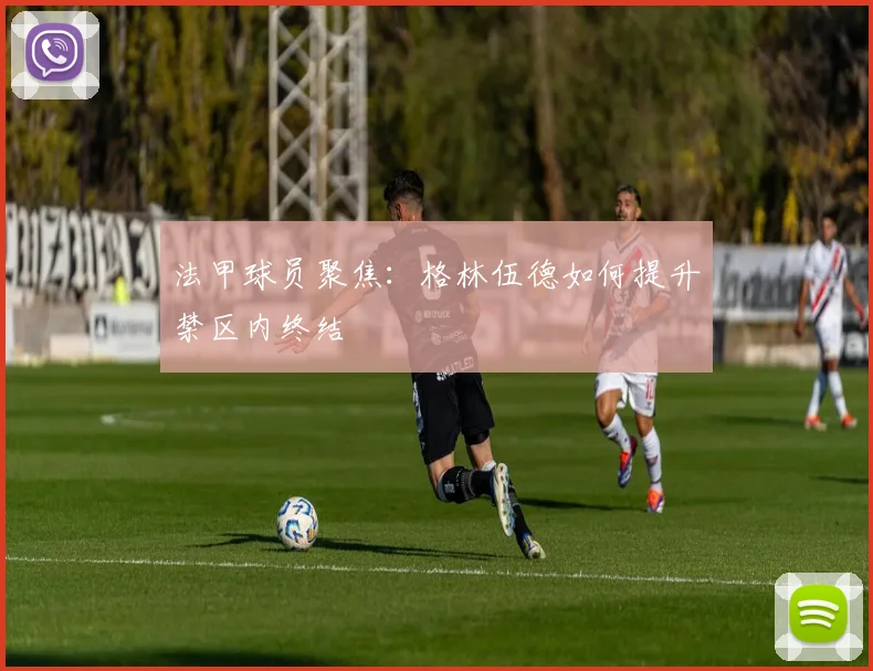 法甲球员聚焦：格林伍德如何提升禁区内终结