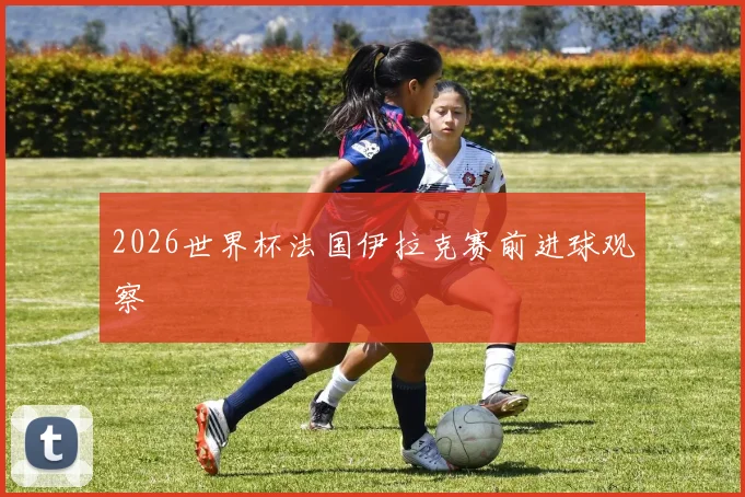 2026世界杯法国伊拉克赛前进球观察