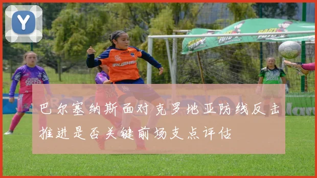 巴尔塞纳斯面对克罗地亚防线反击推进是否关键前场支点评估
