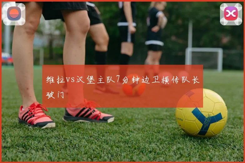 维拉vs汉堡主队7分钟边卫横传队长破门