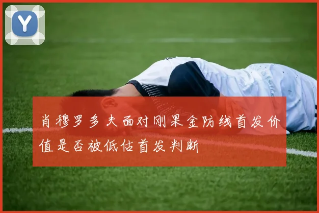 肖穆罗多夫面对刚果金防线首发价值是否被低估首发判断