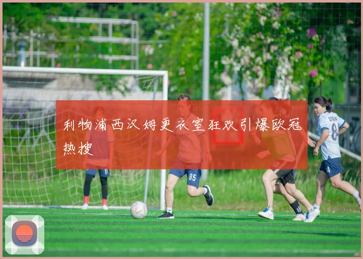 利物浦西汉姆更衣室狂欢引爆欧冠热搜