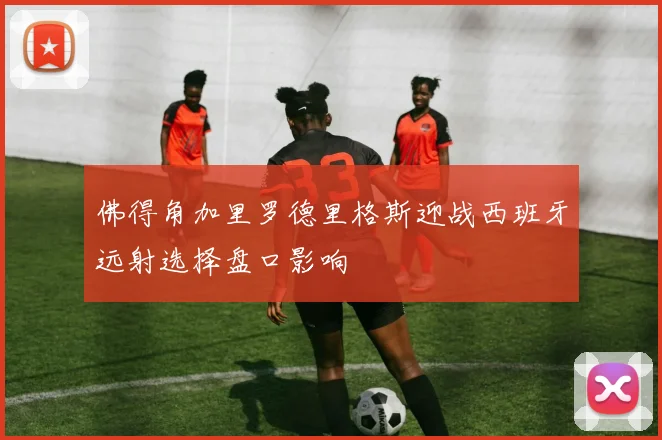 佛得角加里罗德里格斯迎战西班牙远射选择盘口影响