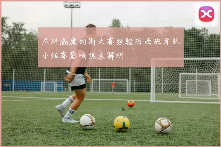 尼科威廉姆斯大赛经验对西班牙队小组赛影响焦点解析