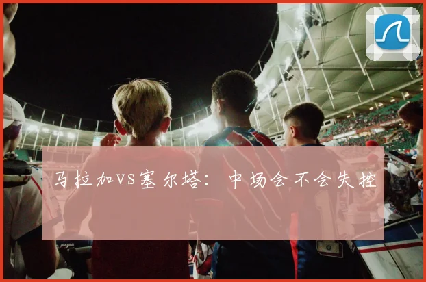 马拉加vs塞尔塔:中场会不会失控