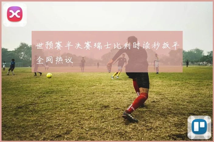 世预赛半决赛瑞士比利时读秒扳平全网热议