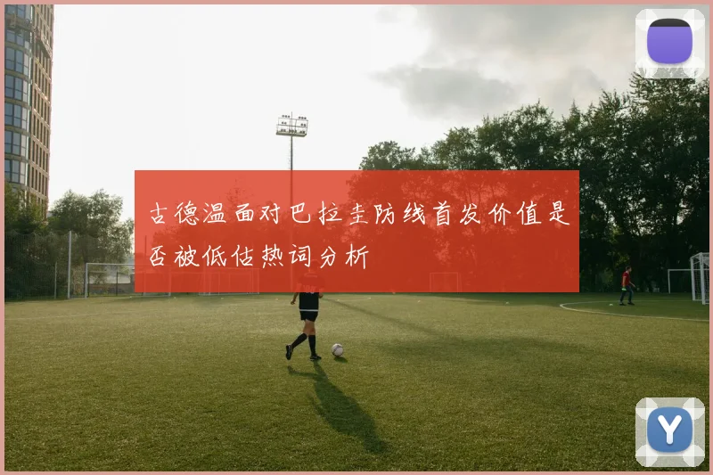 古德温面对巴拉圭防线首发价值是否被低估热词分析