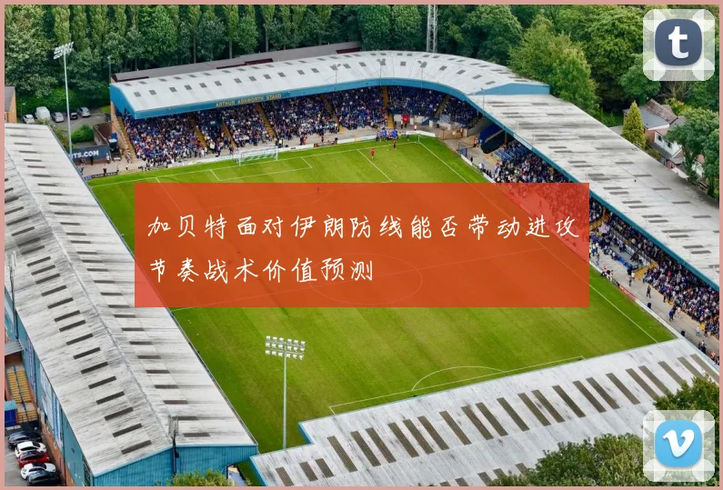 加贝特面对伊朗防线能否带动进攻节奏战术价值预测