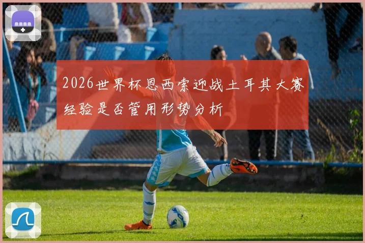 2026世界杯恩西索迎战土耳其大赛经验是否管用形势分析