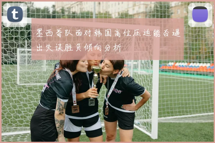 墨西哥队面对韩国高位压迫能否逼出失误胜负倾向分析