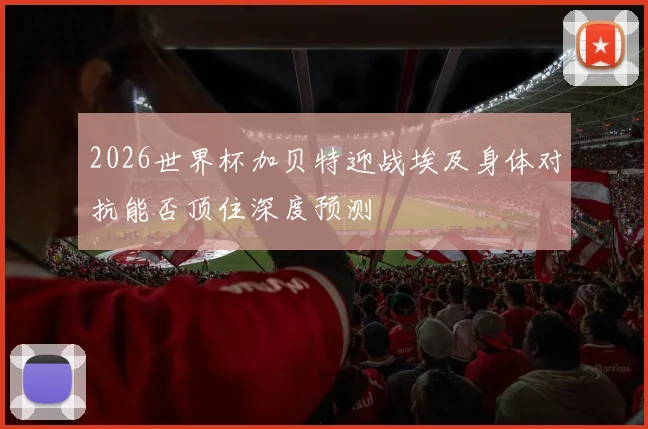 2026世界杯加贝特迎战埃及身体对抗能否顶住深度预测