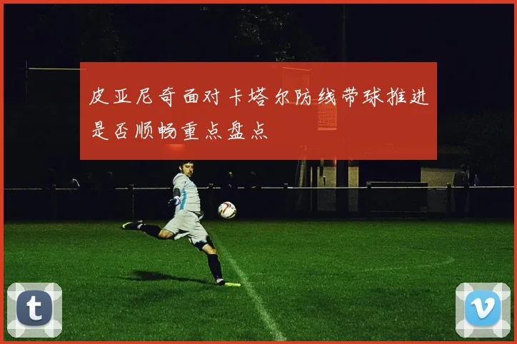 皮亚尼奇面对卡塔尔防线带球推进是否顺畅重点盘点