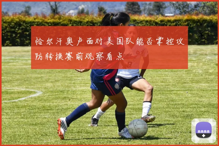 恰尔汗奥卢面对美国队能否掌控攻防转换赛前观察看点