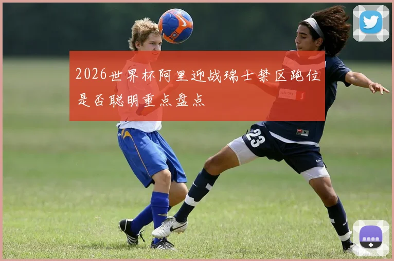 2026世界杯阿里迎战瑞士禁区跑位是否聪明重点盘点