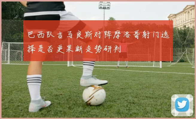 巴西队吉马良斯对阵摩洛哥射门选择是否更果断走势研判