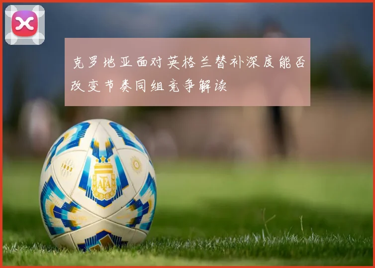 克罗地亚面对英格兰替补深度能否改变节奏同组竞争解读