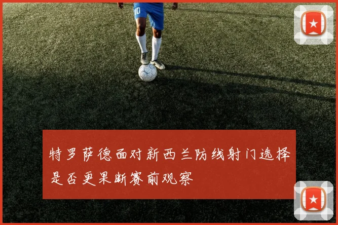 特罗萨德面对新西兰防线射门选择是否更果断赛前观察