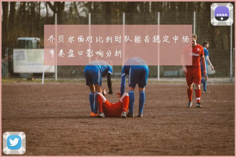 乔贝尔面对比利时队能否稳定中场节奏盘口影响分析
