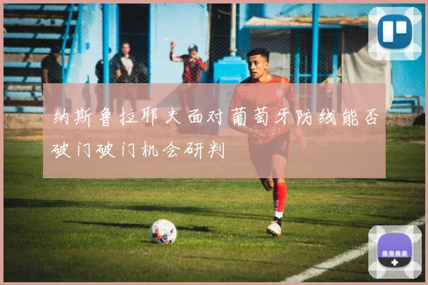 纳斯鲁拉耶夫面对葡萄牙防线能否破门破门机会研判