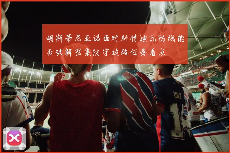 胡斯蒂尼亚诺面对科特迪瓦防线能否破解密集防守边路任务看点