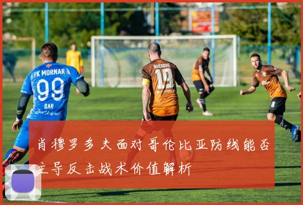 肖穆罗多夫面对哥伦比亚防线能否主导反击战术价值解析
