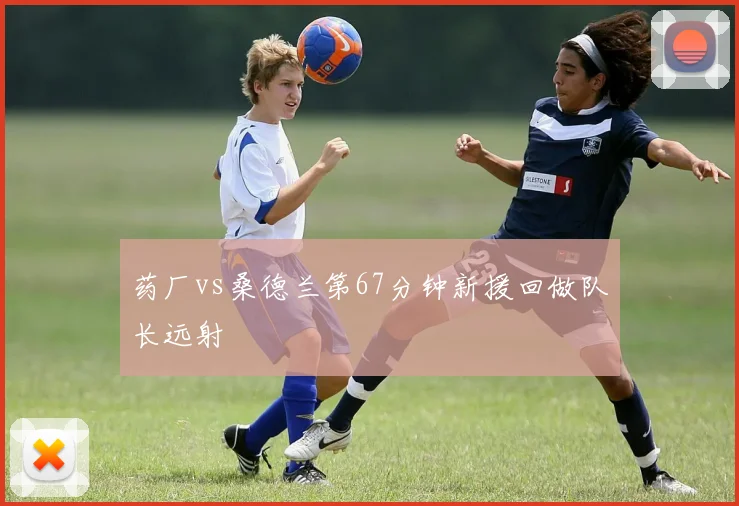 药厂vs桑德兰第67分钟新援回做队长远射