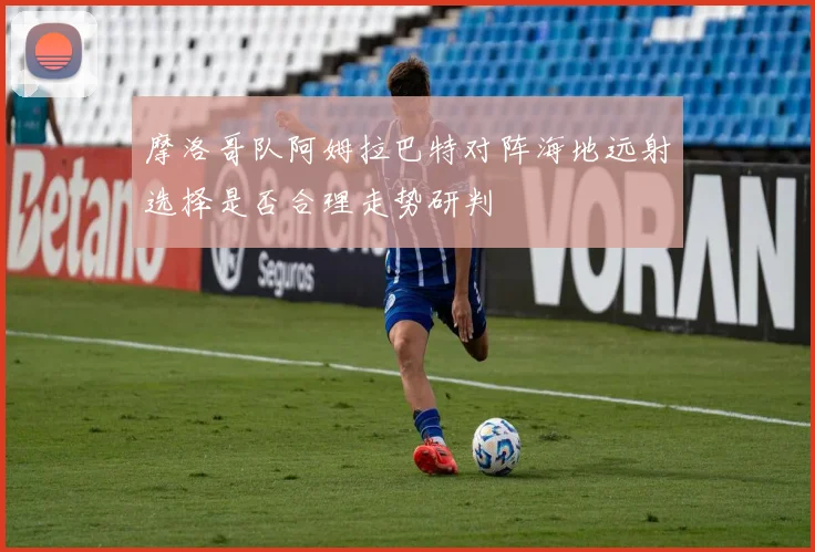 摩洛哥队阿姆拉巴特对阵海地远射选择是否合理走势研判