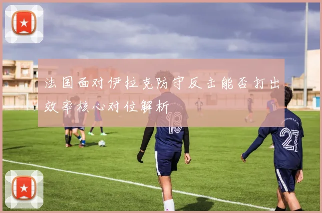 法国面对伊拉克防守反击能否打出效率核心对位解析
