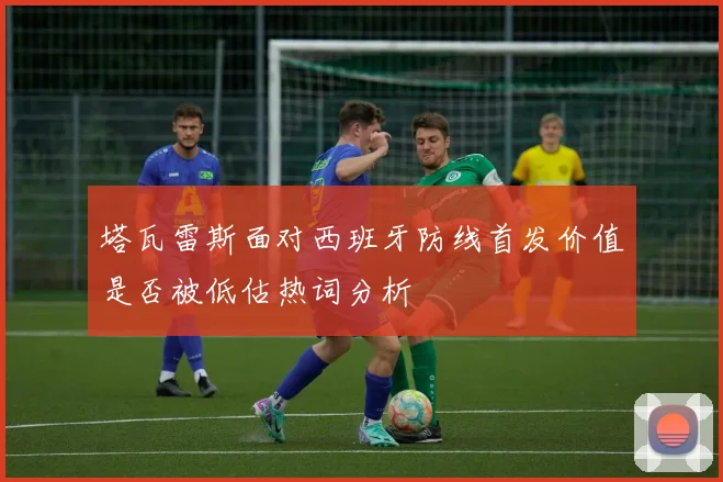 塔瓦雷斯面对西班牙防线首发价值是否被低估热词分析