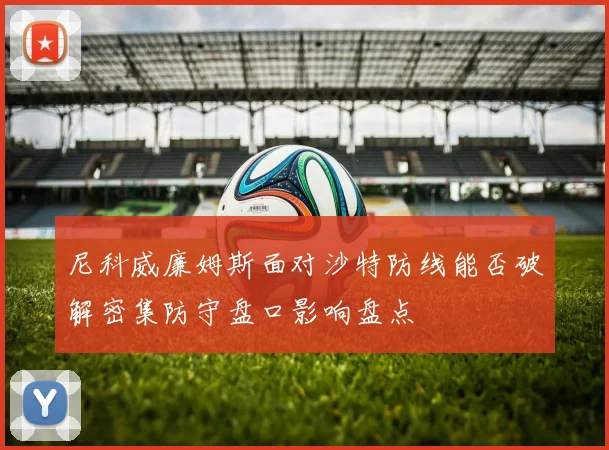 尼科威廉姆斯面对沙特防线能否破解密集防守盘口影响盘点