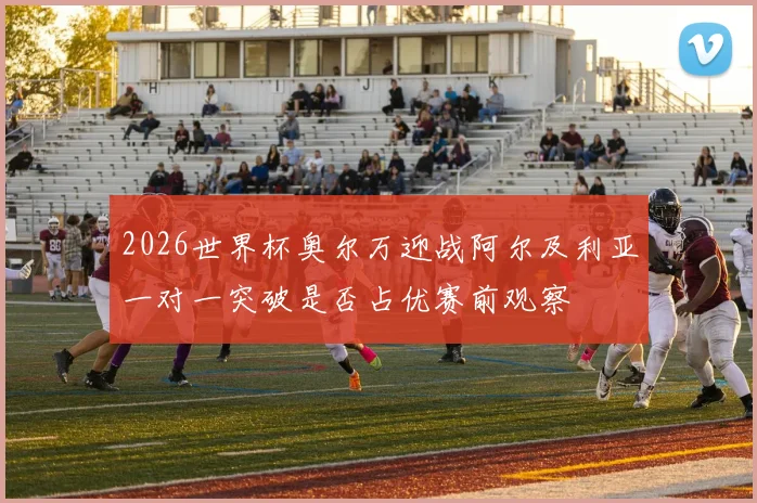 2026世界杯奥尔万迎战阿尔及利亚一对一突破是否占优赛前观察