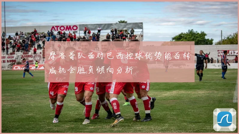 摩洛哥队面对巴西控球优势能否转成机会胜负倾向分析